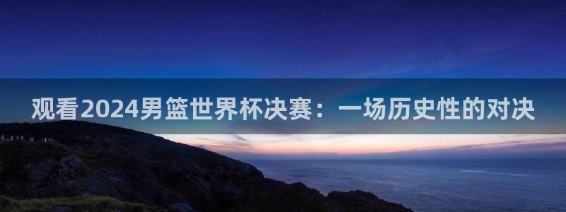 2026世亚预赛赛程表：观看2024男篮世界杯决赛：一场历史性的对决