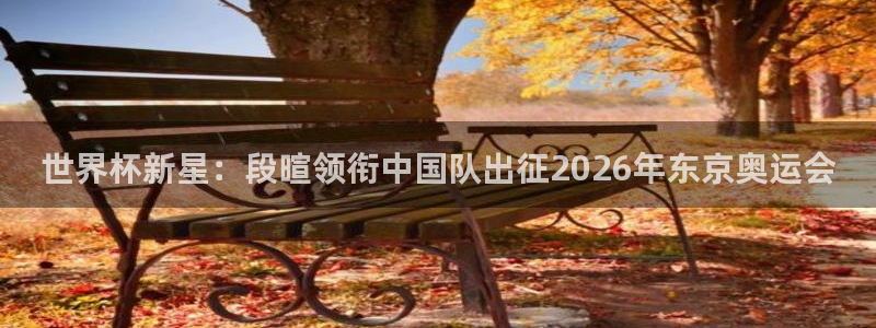世界杯2026比赛时间表：世界杯新星：段暄领衔中国队出征2026年东京奥运会